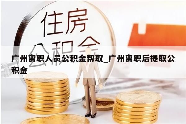 广州离职人员公积金帮取_广州离职后提取公积金